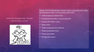 KATEGORI PELAJAR KHAS / PELAJAR
GALUS (GAGAL- LULUS)
Pelajar GALUS didefinisikan sebagai pelajar yang berpotensi Gagal
dan berpotensi Lulus. Ciri-ciri pelajar galus ialah
 Tiada tumpuan di dalam kelas
 Kemahiran komunikasi yang kurang baik
 Kurang aktif dalam sukan
 Sikap malas
 Tidak mengulang kaji pelajaran
 Pelajar pendidikan Khas
 Pelajar pemulihan
 Kurang daya upaya
 