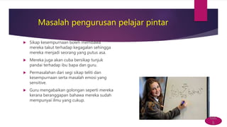 Masalah pengurusan pelajar pintar
 Sikap kesempurnaan boleh membawa
mereka takut terhadap kegagalan sehingga
mereka menjadi seorang yang putus asa.
 Mereka juga akan cuba bersikap tunjuk
pandai terhadap ibu bapa dan guru.
 Permasalahan dari segi sikap teliti dan
kesempurnaan serta masalah emosi yang
sensitive.
 Guru mengabaikan golongan seperti mereka
kerana beranggapan bahawa mereka sudah
mempunyai ilmu yang cukup.
bac
k
 