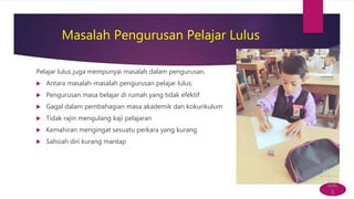 Masalah Pengurusan Pelajar Lulus
Pelajar lulus juga mempunyai masalah dalam pengurusan.
 Antara masalah-masalah pengurusan pelajar lulus:
 Pengurusan masa belajar di rumah yang tidak efektif
 Gagal dalam pembahagian masa akademik dan kokurikulum
 Tidak rajin mengulang kaji pelajaran
 Kemahiran mengingat sesuatu perkara yang kurang
 Sahsiah diri kurang mantap
bac
k
 