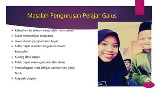 Masalah Pengurusan Pelajar Galus
 Kehadiran ke sekolah yang tidak memuaskan
 Sukar memberikan kerjasama
 Lewat dalam penghantaran tugas
 Tidak dapat memberi kerjasama dalam
kumpulan
 Kurang daya upaya
 Tidak dapat menangani masalah stress
 Pembahagian masa belajar dan bermain yang
teruk
 Masalah disiplin
bac
k
 