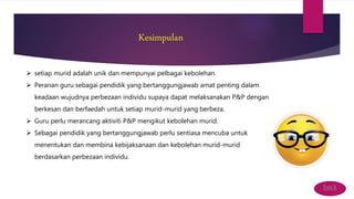 Kesimpulan
 setiap murid adalah unik dan mempunyai pelbagai kebolehan.
 Peranan guru sebagai pendidik yang bertanggungjawab amat penting dalam
keadaan wujudnya perbezaan individu supaya dapat melaksanakan P&P dengan
berkesan dan berfaedah untuk setiap murid-murid yang berbeza.
 Guru perlu merancang aktiviti P&P mengikut kebolehan murid.
 Sebagai pendidik yang bertanggungjawab perlu sentiasa mencuba untuk
menentukan dan membina kebijaksanaan dan kebolehan murid-murid
berdasarkan perbezaan individu.
back
 