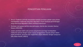 PENGERTIAN PENILAIAN
• Terry D. TenBrink (1974:8) menyatakan bahawa penilaian adalah suatu proses
mendapatkan maklumat yang akan digunakan untuk membuat pertimbangan
yang seterusnya digunakan dalam membuat keputusan.
• Penilaian merupakan perihal atau perbuatan, menilai dan menaksir (Kamus
Dewan,1994:930).
• Justeru penilaian ialah suatu proses yang berterusan bagi mendapatkan
maklumat semula dengan tujuan supaya penggubahan kepada pelajar dalam
aspek pemikiran, perasaan dan tingkahlaku dapat dilakukan dengan sempurna
(Abu Bakar Nordin,1990:4).
back
 