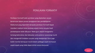 PENILAIAN FORMATIF
Penilaian Formatif ialah penilaian yang dijalankan secara
berterusan dalam proses pengajaran dan pembelajaran.
Maklumat yang diperoleh daripada penilaian formatif dapat
memberi maklum balas tentang sejauh mana sesuatu hasil
pembelajaran telah dikuasai. Maka guru dapat mengetahui
tentang kelemahan dan kekuatan serta potensi seseorang murid
dan mengambil tindakan susulan yang sewajarnya. Guru juga
boleh menilai kemajuan murid dalam pelbagai aspek termasuk
aspek-aspek yang tidak dapat dinilai secara berpusat.
back
 