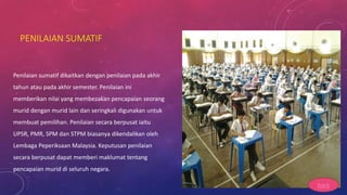 PENILAIAN SUMATIF
Penilaian sumatif dikaitkan dengan penilaian pada akhir
tahun atau pada akhir semester. Penilaian ini
memberikan nilai yang membezakan pencapaian seorang
murid dengan murid lain dan seringkali digunakan untuk
membuat pemilihan. Penilaian secara berpusat iaitu
UPSR, PMR, SPM dan STPM biasanya dikendalikan oleh
Lembaga Peperiksaan Malaysia. Keputusan penilaian
secara berpusat dapat memberi maklumat tentang
pencapaian murid di seluruh negara.
back
 