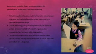 Kepentingan penilaian dalam proses pengajaran dan
pembelajaran adalah ketara dan sangat penting.
• Untuk mengetahui keupayaan, kemahiran atau pengetahuan
asas yang sedia ada pada pelajar-pelajar dalam perkara-
perkara yang hendak diajar.
• Untuk menolong guru-guru mengetahui sejauh manakah
pelajar-pelajar mereka telah dapat menguasai atau
mempelajari perkara yang telah disampaikan.
• untuk melihat kelemahan atau kelebihan pelajar dalam
sesuatu bidang dan digunakan maklumat ini untuk kerja-kerja
pemulihan dan sebagainya.
back
 