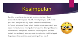 Kesimpulan
Penilaian yang dilaksanakan dengan sempurna oleh guru dapat
membantu murid mengatasi masalah pembelajaran yang telah dikenal
pasti pada peringkat awal lagi supaya kelemahan tersebut tidak
terhimpun seterusnya. Melalui aktiviti tindakan susulan yang efektif, guru
dapat membantu murid meningkatkan kemajuannya dalam pembelajaran
dan seterusnya memperoleh pencapaian cemerlang dalam penilaian
sumatif dan penilaian di peringkat pusat dan dalam diri murid dari aspek
kognitif/pemikiran afektif/perasaan dan tingkah laku moral.
 