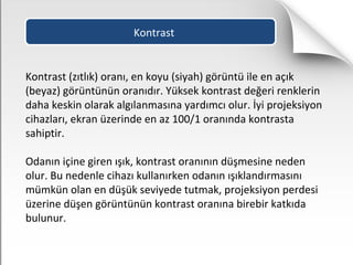 Kontrast
Kontrast (zıtlık) oranı, en koyu (siyah) görüntü ile en açık
(beyaz) görüntünün oranıdır. Yüksek kontrast değeri renklerin
daha keskin olarak algılanmasına yardımcı olur. İyi projeksiyon
cihazları, ekran üzerinde en az 100/1 oranında kontrasta
sahiptir.
Odanın içine giren ışık, kontrast oranının düşmesine neden
olur. Bu nedenle cihazı kullanırken odanın ışıklandırmasını
mümkün olan en düşük seviyede tutmak, projeksiyon perdesi
üzerine düşen görüntünün kontrast oranına birebir katkıda
bulunur.
 
