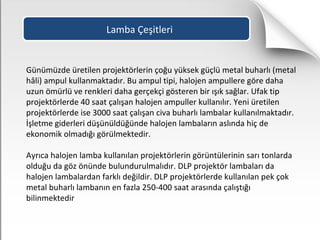 Lamba Çeşitleri
Günümüzde üretilen projektörlerin çoğu yüksek güçlü metal buharlı (metal
hâli) ampul kullanmaktadır. Bu ampul tipi, halojen ampullere göre daha
uzun ömürlü ve renkleri daha gerçekçi gösteren bir ışık sağlar. Ufak tip
projektörlerde 40 saat çalışan halojen ampuller kullanılır. Yeni üretilen
projektörlerde ise 3000 saat çalışan civa buharlı lambalar kullanılmaktadır.
İşletme giderleri düşünüldüğünde halojen lambaların aslında hiç de
ekonomik olmadığı görülmektedir.
Ayrıca halojen lamba kullanılan projektörlerin görüntülerinin sarı tonlarda
olduğu da göz önünde bulundurulmalıdır. DLP projektör lambaları da
halojen lambalardan farklı değildir. DLP projektörlerde kullanılan pek çok
metal buharlı lambanın en fazla 250-400 saat arasında çalıştığı
bilinmektedir
 