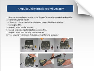 Ampulü Değiştirmek Resimli Anlatım
1. Uzaktan kumanda yardımıyla ya da “Power” tuşuna basılarak cihaz kapatılır.
2. Elektrik bağlantısı kesilir.
3. Cihazı ters çevirip tornavida yardımıyla kapaktaki vidaları sökülür.
4. Kapak çıkartılır.
5. Ampulü tutan vidalar sökülür.
6. Kapağı kaldırıp ampul modülü dışarı çıkartılır.
7. Ampulü tutan vida sökülüp lamba çıkartılır.
8. Yeni ampulü yerine yerleştirilerek adımlar tersine uygulanır
 