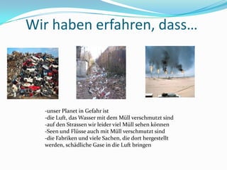 Wirhabenerfahren, dass…-unser Planet in Gefahrist-die Luft, das WassermitdemMüllverschmutztsind-auf den StrassenwirleidervielMüllsehenkönnen-Seen und FlüsseauchmitMüllverschmutztsind-die Fabriken und vieleSachen, die dorthergestelltwerden, schädlicheGase in die Luftbringen