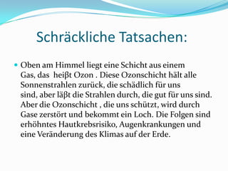 SchräcklicheTatsachen:Oben am HimmelliegteineSchichtauseinem Gas, das  heiβt Ozon . DieseOzonschichthältalleSonnenstrahlenzurück, die schädlichfürunssind, aberläβt die Strahlendurch, die gut fürunssind. Aber die Ozonschicht , die unsschützt, wirddurchGasezerstörtund bekommtein Loch. Die FolgensinderhöhntesHautkrebsrisiko, Augenkrankungen und eineVeränderung des Klimas auf derErde.