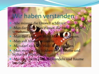 Wirhabenverstanden-Allemüssen die Umweltschützen.-Man darfnicht das Wasser, die Luft, die Erdeverschmutzen.-Man darfnichtim Wald Müllhinterlassen.-Man sollAltstoffsammeln.-Man darfnichtim Wald Feuermachen.-Man muss in den StädtenmehrBäume und Sträucherpflanzen.-Man darfnichtTiere miβhandeln und Bäumebrechen.