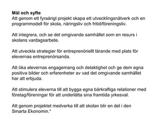 Mål och syfte
Att genom ett fyraårigt projekt skapa ett utvecklingsnätverk och en
programmodell för skola, näringsliv och fritid/föreningsliv.
Att integrera, och se det omgivande samhället som en resurs i
skolans vardagsarbete.
Att utveckla strategier för entreprenöriellt lärande med plats för
elevernas entreprenörsanda.
Att öka elevernas engagemang och delaktighet och ge dem egna
positiva bilder och erfarenheter av vad det omgivande samhället
har att erbjuda.
Att stimulera eleverna till att bygga egna bärkraftiga relationer med
företag/föreningar för att underlätta sina framtida yrkesval.
Att genom projektet medverka till att skolan blir en del i den
Smarta Ekonomin.*
 