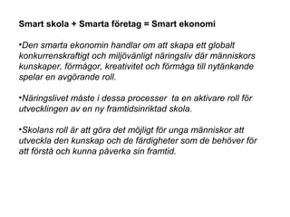 Smart skola + Smarta företag = Smart ekonomi
•Den smarta ekonomin handlar om att skapa ett globalt
konkurrenskraftigt och miljövänligt näringsliv där människors
kunskaper, förmågor, kreativitet och förmåga till nytänkande
spelar en avgörande roll.
•Näringslivet måste i dessa processer ta en aktivare roll för
utvecklingen av en ny framtidsinriktad skola.
•Skolans roll är att göra det möjligt för unga människor att
utveckla den kunskap och de färdigheter som de behöver för
att förstå och kunna påverka sin framtid.
 