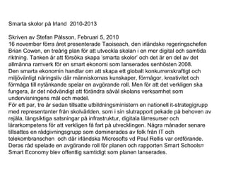 Smarta skolor på Irland 2010-2013
Skriven av Stefan Pålsson, Februari 5, 2010
16 november förra året presenterade Taoiseach, den irländske regeringschefen
Brian Cowen, en treårig plan för att utveckla skolan i en mer digital och samtida
riktning. Tanken är att försöka skapa ’smarta skolor’ och det är en del av det
allmänna ramverk för en smart ekonomi som lanserades senhösten 2008.
Den smarta ekonomin handlar om att skapa ett globalt konkurrenskraftigt och
miljövänligt näringsliv där människornas kunskaper, förmågor, kreativitet och
förmåga till nytänkande spelar en avgörande roll. Men för att det verkligen ska
fungera, är det nödvändigt att förändra såväl skolans verksamhet som
undervisningens mål och medel.
För ett par, tre år sedan tillsatte utbildningsministern en nationell it-strategigrupp
med representanter från skolvärlden, som i sin slutrapport pekade på behoven av
rejäla, långsiktiga satsningar på infrastruktur, digitala lärresurser och
lärarkompetens för att verkligen få fart på utvecklingen. Några månader senare
tillsattes en rådgivningsgrupp som dominerades av folk från IT och
telekombranschen och där irländska Microsofts vd Paul Rellis var ordförande.
Deras råd spelade en avgörande roll för planen och rapporten Smart Schools=
Smart Economy blev offentlig samtidigt som planen lanserades.
 