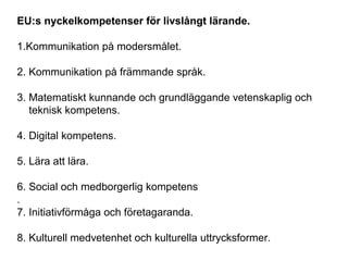 EU:s nyckelkompetenser för livslångt lärande.
1.Kommunikation på modersmålet.
2. Kommunikation på främmande språk.
3. Matematiskt kunnande och grundläggande vetenskaplig och
teknisk kompetens.
4. Digital kompetens.
5. Lära att lära.
6. Social och medborgerlig kompetens
.
7. Initiativförmåga och företagaranda.
8. Kulturell medvetenhet och kulturella uttrycksformer.
 