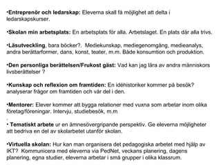 •Entreprenör och ledarskap: Eleverna skall få möjlighet att delta i
ledarskapskurser.
•Skolan min arbetsplats: En arbetsplats för alla. Arbetslaget. En plats där alla trivs.
•Läsutveckling, bara böcker?. Mediekunskap, mediegenomgång, medieanalys,
andra berättarformer, dans, konst, teater, m.m. Både konsumtion och produktion.
•Den personliga berättelsen/Frukost gäst: Vad kan jag lära av andra människors
livsberättelser ?
•Kunskap och reflexion om framtiden: En idéhistoriker kommer på besök?
analyserar frågor om framtiden och vår del i den.
•Mentorer: Elever kommer att bygga relationer med vuxna som arbetar inom olika
företag/föreningar. Intervju, studiebesök, m.m
.
• Tematiskt arbete ur en ämnesövergripande perspektiv. Ge eleverna möjligheter
att bedriva en del av skolarbetet utanför skolan.
•Virtuella skolan: Hur kan man organisera det pedagogiska arbetet med hjälp av
IKT? Kommunicera med eleverna via PedNet, veckans planering, dagens
planering, egna studier, eleverna arbetar i små grupper i olika klassrum.
 
