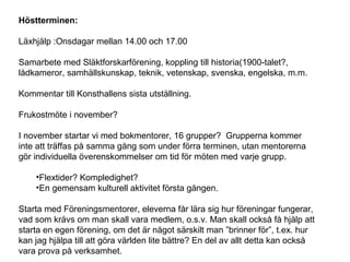 Höstterminen:
Läxhjälp :Onsdagar mellan 14.00 och 17.00
Samarbete med Släktforskarförening, koppling till historia(1900-talet?,
lådkameror, samhällskunskap, teknik, vetenskap, svenska, engelska, m.m.
Kommentar till Konsthallens sista utställning.
Frukostmöte i november?
I november startar vi med bokmentorer, 16 grupper? Grupperna kommer
inte att träffas på samma gång som under förra terminen, utan mentorerna
gör individuella överenskommelser om tid för möten med varje grupp.
•Flextider? Kompledighet?
•En gemensam kulturell aktivitet första gången.
Starta med Föreningsmentorer, eleverna får lära sig hur föreningar fungerar,
vad som krävs om man skall vara medlem, o.s.v. Man skall också få hjälp att
starta en egen förening, om det är något särskilt man ”brinner för”, t.ex. hur
kan jag hjälpa till att göra världen lite bättre? En del av allt detta kan också
vara prova på verksamhet.
 