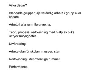 Vilka dagar?
Blandade grupper, självständig arbete i grupp eller
ensam.
Arbete i alla rum, flera vuxna.
Teori, process, redovisning med hjälp av olika
uttrycksmöjligheter..
Utvärdering.
Arbete utanför skolan, museer, stan
Redovisning i det offentliga rummet.
Performance.
 