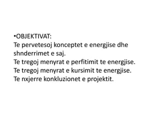 •OBJEKTIVAT:
Te pervetesoj konceptet e energjise dhe
shnderrimet e saj.
Te tregoj menyrat e perfitimit te energjise.
Te tregoj menyrat e kursimit te energjise.
Te nxjerre konkluzionet e projektit.
 