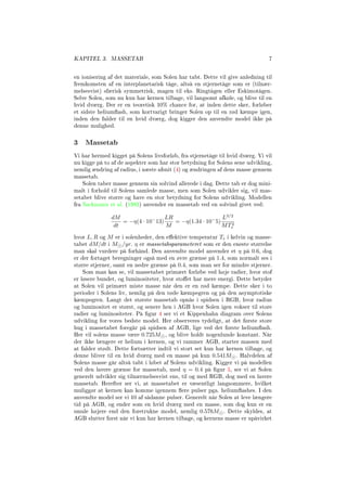 KAPITEL 3. MASSETAB 7
en ionisering af det materiale, som Solen har tabt. Dette vil give anledning til
fremkomsten af en interplanetarisk tåge, altså en stjernetåge som er (tilnær-
melsesvist) sfærisk symmetrisk, magen til eks. Ringtågen eller Eskimotågen.
Selve Solen, som nu kun har kernen tilbage, vil langsomt afkøle, og blive til en
hvid dværg. Der er en teoretisk 10% chance for, at inden dette sker, forløber
et sidste heliumash, som kortvarigt bringer Solen op til en rød kæmpe igen,
inden den falder til en hvid dværg, dog kigger den anvendte model ikke på
denne mulighed.
3 Massetab
Vi har hermed kigget på Solens livsforløb, fra stjernetåge til hvid dværg. Vi vil
nu kigge på to af de aspekter som har stor betydning for Solens sene udvikling,
nemlig ændring af radius, i næste afsnit (4) og ændringen af dens masse gennem
massetab.
Solen taber masse gennem sin solvind allerede i dag. Dette tab er dog mini-
malt i forhold til Solens samlede masse, men som Solen udvikler sig, vil mas-
setabet blive større og have en stor betydning for Solens udvikling. Modellen
fra Sackmann et al. (1993) anvender en massetab ved en solvind givet ved:
dM
dt
= −η(4 · 10−
13)
LR
M
= −η(1.34 · 10−
5)
L3/2
MT2
e
hvor L, R og M er i solenheder, den eektive temperatur Te i kelvin og masse-
tabet dM/dt i M /yr. η er massetabsparameteret som er den eneste størrelse
man skal vurdere på forhånd. Den anvendte model anvender et η på 0.6, dog
er der fortaget beregninger også med en øvre grænse på 1.4, som normalt ses i
større stjerner, samt en nedre grænse på 0.4, som man ser for mindre stjerner.
Som man kan se, vil massetabet primært forløbe ved høje radier, hvor stof
er løsere bundet, og luminositeter, hvor stoet har mere energi. Dette betyder
at Solen vil primært miste masse når den er en rød kæmpe. Dette sker i to
perioder i Solens liv, nemlig på den røde kæmpegren og på den asymptotiske
kæmpegren. Langt det største massetab opnås i spidsen i RGB, hvor radius
og luminositet er størst, og senere hen i AGB hvor Solen igen vokser til store
radier og luminositeter. På gur 4 ser vi et Kippenhahn diagram over Solens
udvikling for vores bedste model. Her observeres tydeligt, at det første store
hug i massetabet foregår på spidsen af AGB, lige ved det første heliumash.
Her vil solens masse være 0.725M , og blive holdt nogenlunde konstant. Når
der ikke længere er helium i kernen, og vi rammer AGB, starter massen med
at falder stødt. Dette fortsætter indtil vi stort set kun har kernen tilbage, og
denne bliver til en hvid dværg med en masse på kun 0.541M . Halvdelen af
Solens masse går altså tabt i løbet af Solens udvikling. Kigger vi på modellen
ved den lavere grænse for massetab, med η = 0.4 på gur 5, ser vi at Solen
generelt udvikler sig tilnærmelsesvist ens, til og med RGB, dog med en lavere
massetab. Herefter ser vi, at massetabet er væsentligt langsommere, hvilket
muliggør at kernen kan komme igennem ere pulser pga. heliumashes. I den
anvendte model ser vi 10 af sådanne pulser. Generelt når Solen at leve længere
tid på AGB, og ender som en hvid dværg med en masse, som dog kun er en
smule højere end den foretrukne model, nemlig 0.576M . Dette skyldes, at
AGB slutter først når vi kun har kernen tilbage, og kernens masse er upåvirket
 