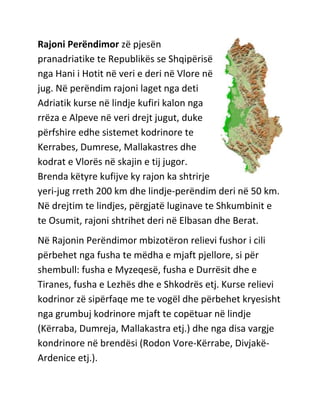 Rajoni Perëndimor zë pjesën
pranadriatike te Republikës se Shqipërisë
nga Hani i Hotit në veri e deri në Vlore në
jug. Në perëndim rajoni laget nga deti
Adriatik kurse në lindje kufiri kalon nga
rrëza e Alpeve në veri drejt jugut, duke
përfshire edhe sistemet kodrinore te
Kerrabes, Dumrese, Mallakastres dhe
kodrat e Vlorës në skajin e tij jugor.
Brenda këtyre kufijve ky rajon ka shtrirje
yeri-jug rreth 200 km dhe lindje-perëndim deri në 50 km.
Në drejtim te lindjes, përgjatë luginave te Shkumbinit e
te Osumit, rajoni shtrihet deri në Elbasan dhe Berat.
Në Rajonin Perëndimor mbizotëron relievi fushor i cili
përbehet nga fusha te mëdha e mjaft pjellore, si për
shembull: fusha e Myzeqesë, fusha e Durrësit dhe e
Tiranes, fusha e Lezhës dhe e Shkodrës etj. Kurse relievi
kodrinor zë sipërfaqe me te vogël dhe përbehet kryesisht
nga grumbuj kodrinore mjaft te copëtuar në lindje
(Kërraba, Dumreja, Mallakastra etj.) dhe nga disa vargje
kondrinore në brendësi (Rodon Vore-Kërrabe, Divjakë-
Ardenice etj.).
 