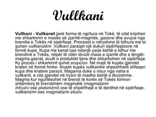 Vullkani
Vullkani - Vullkanet janë forma të ngritura në Tokë, të cilat krijohen
me shkarkimin e masës së zjarrtë-magmës, gazeve dhe avujve nga
brendia e Tokës në sipërfaqe. Proceset e ndryshme të lidhura me to
quhen vullkanizëm. Vullkani paraqet një dukuri sipërfaqësore në
formë kupe. Kupa me kanal ose ndonjë çarje është e lidhur me
brendinë e Tokës, nëpër të cilën lëvizë masa e zjarrtë dhe e lëngët-
magma,gazrat, avulli e produktet tjera dhe shkarkohen në sipërfaqe.
Ky proces i shkarkimit quhet erupcion. Në majë të kupës gjendet
krateri në formë hinke. Anash kupës vullkanike shpeshherë shfaqen
kupa dhe kratere parazit. Magama duke u nisur nga vatra e
vullkanit, e cila gjendet në trysni të madhe është e lëvizshme.
Magma kur ngurtësohet në brendi të korës së Tokës formon
shkëmbinj të brendshëm magmatik (magmatizmi
intruziv ose plutonizmi) ose të shpërthejë e të derdhet në sipërfaqe-
vullkanizmi ose magmatizmi efuziv.
 