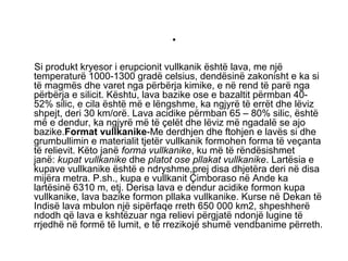 .
Si produkt kryesor i erupcionit vullkanik është lava, me një
temperaturë 1000-1300 gradë celsius, dendësinë zakonisht e ka si
të magmës dhe varet nga përbërja kimike, e në rend të parë nga
përbërja e silicit. Kështu, lava bazike ose e bazaltit përmban 40-
52% silic, e cila është më e lëngshme, ka ngjyrë të errët dhe lëviz
shpejt, deri 30 km/orë. Lava acidike përmban 65 – 80% silic, është
më e dendur, ka ngjyrë më të çelët dhe lëviz më ngadalë se ajo
bazike.Format vullkanike-Me derdhjen dhe ftohjen e lavës si dhe
grumbullimin e materialit tjetër vullkanik formohen forma të veçanta
të relievit. Këto janë forma vullkanike, ku më të rëndësishmet
janë: kupat vullkanike dhe platot ose pllakat vullkanike. Lartësia e
kupave vullkanike është e ndryshme,prej disa dhjetëra deri në disa
mijëra metra. P.sh., kupa e vullkanit Çimboraso në Ande ka
lartësinë 6310 m, etj. Derisa lava e dendur acidike formon kupa
vullkanike, lava bazike formon pllaka vullkanike. Kurse në Dekan të
Indisë lava mbulon një sipërfaqe rreth 650 000 km2, shpeshherë
ndodh që lava e kshtëzuar nga relievi përgjatë ndonjë lugine të
rrjedhë në formë të lumit, e të rrezikojë shumë vendbanime përreth.
 
