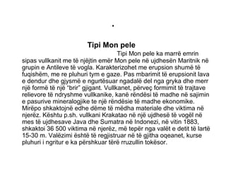 .
Tipi Mon pele
Tipi Mon pele ka marrë emrin
sipas vullkanit me të njëjtin emër Mon pele në ujdhesën Maritnik në
grupin e Antileve të vogla. Karakterizohet me erupsion shumë të
fuqishëm, me re pluhuri tym e gaze. Pas mbarimit të erupsionit lava
e dendur dhe gjysmë e ngurtësuar ngadalë del nga gryka dhe merr
një formë të një “brir” gjigant. Vullkanet, përveç formimit të trajtave
relievore të ndryshme vullkanike, kanë rëndësi të madhe në sajimin
e pasurive mineralogjike te një rëndësie të madhe ekonomike.
Mirëpo shkaktojnë edhe dëme të mëdha materiale dhe viktima në
njerëz. Kështu p.sh. vullkani Krakatao në një ujdhesë të vogël në
mes të ujdhesave Java dhe Sumatra në Indonezi, në vitin 1883,
shkaktoi 36 500 viktima në njerëz, më tepër nga valët e detit të lartë
15-30 m. Valëzimi është të regjistruar në të gjitha oqeanet, kurse
pluhuri i ngritur e ka përshkuar tërë rruzullin tokësor.
 