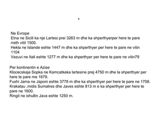 .
Ne Evrope
Etna ne Sicili ka nje Lartesi prei 3263 m dhe ka shperthyerper here te pare
rreth vitit 1500.
Hekla ne Islande eshte 1447 m dhe ka shperthyer per here te pare ne vitin
1104
Vezuvi ne Itali eshte 1277 m dhe ka shperthyer per here te pare ne vitin79
Per kontinentin e Azise
Klocecskaja Sopka ne Kamcatkeka lartesine prej 4750 m dhe la shperthyer per
here te pare me 1679.
Fuxhi Jama ne Japoni eshte 3778 m dhe ka shperthyer per here te pare ne 1708.
Krakatau ,midis Sumatres dhe Javes eshte 813 m e ka shperthyer per here te
pare ne 1600.
Ringit ne ishullin Java eshte 1250 m.
 