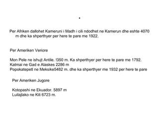 .
Per Afriken dallohet Kameruni i Madh i cili ndodhet ne Kamerun dhe eshte 4070
m dhe ka shperthyer per here te pare me 1922.
Per Ameriken Veriore
Mon Pele ne ishujt Antile. !350 m. Ka shperthyer per here te pare me 1792.
Katmai ne Gad e Alaskes 2286 m
Popokatepetl ne Meksike5482 m. dhe ka shperthyer me 1932 per here te pare
Per Ameriken Jugore
Kotopashi ne Ekuador. 5897 m
Luilajlako ne Kili 6723 m.
 