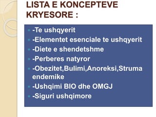 LISTA E KONCEPTEVE
KRYESORE :
 -Te ushqyerit
 -Elementet esenciale te ushqyerit
 -Diete e shendetshme
 -Perberes natyror
 -Obezitet,Bulimi,Anoreksi,Struma
endemike
 -Ushqimi BIO dhe OMGJ
 -Siguri ushqimore
 
