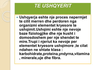 TE USHQYERIT
 Ushqyerja eshte nje proces nepermjet
te cilit merren dhe perdoren nga
organizmi elementet kryesore te
ushqimit.Ushqimi eshte nje nevoje
baze fiziologjike dhe nje kusht i
domosdoshem per nje shendet te
mire.Trupi i njeriut ka nevoje per
elementet kryesore ushqimore ,te cilat
ndahen ne shtate klasa :
karbohidrate,proteina,yndyrna,vitamina
, minerale,uje dhe fibra.
 