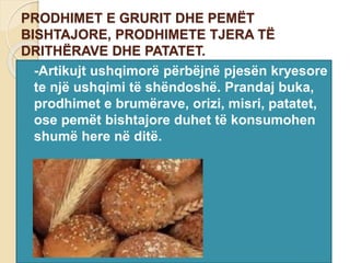 PRODHIMET E GRURIT DHE PEMËT
BISHTAJORE, PRODHIMETE TJERA TË
DRITHËRAVE DHE PATATET.
 -Artikujt ushqimorë përbëjnë pjesën kryesore
te një ushqimi të shëndoshë. Prandaj buka,
prodhimet e brumërave, orizi, misri, patatet,
ose pemët bishtajore duhet të konsumohen
shumë here në ditë.
 