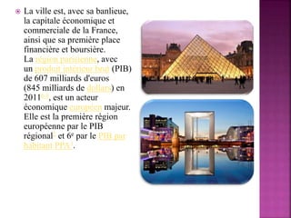  La ville est, avec sa banlieue,
la capitale économique et
commerciale de la France,
ainsi que sa première place
financière et boursière.
La région parisienne, avec
un produit intérieur brut (PIB)
de 607 milliards d'euros
(845 milliards de dollars) en
2011b 4, est un acteur
économique européen majeur.
Elle est la première région
européenne par le PIB
régional2 et 6e par le PIB par
habitant PPA3.
 