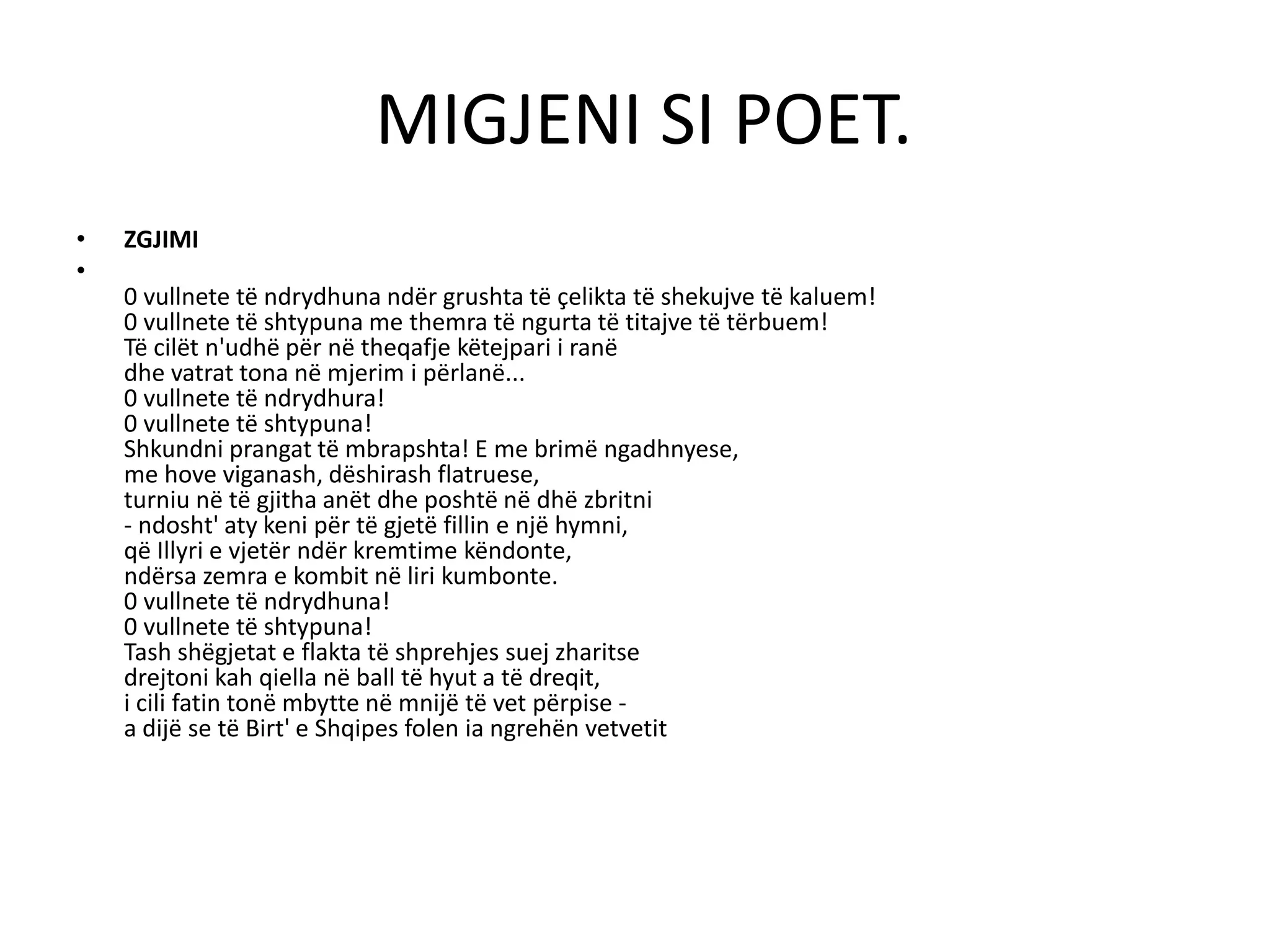 MIGJENI SI POET.
• ZGJIMI
•
0 vullnete të ndrydhuna ndër grushta të çelikta të shekujve të kaluem!
0 vullnete të shtypuna me themra të ngurta të titajve të tërbuem!
Të cilët n'udhë për në theqafje këtejpari i ranë
dhe vatrat tona në mjerim i përlanë...
0 vullnete të ndrydhura!
0 vullnete të shtypuna!
Shkundni prangat të mbrapshta! E me brimë ngadhnyese,
me hove viganash, dëshirash flatruese,
turniu në të gjitha anët dhe poshtë në dhë zbritni
- ndosht' aty keni për të gjetë fillin e një hymni,
që Illyri e vjetër ndër kremtime këndonte,
ndërsa zemra e kombit në liri kumbonte.
0 vullnete të ndrydhuna!
0 vullnete të shtypuna!
Tash shëgjetat e flakta të shprehjes suej zharitse
drejtoni kah qiella në ball të hyut a të dreqit,
i cili fatin tonë mbytte në mnijë të vet përpise -
a dijë se të Birt' e Shqipes folen ia ngrehën vetvetit
 