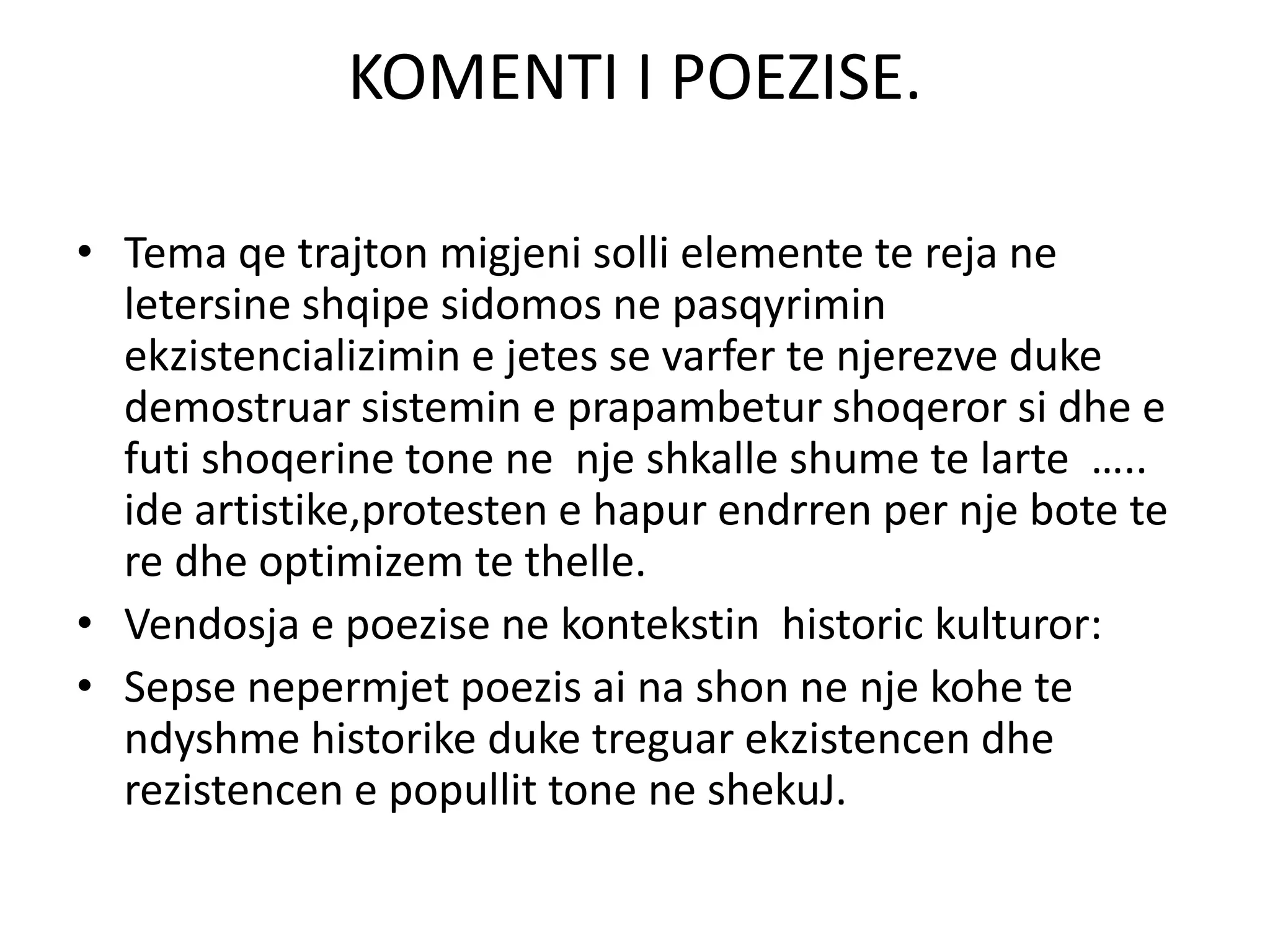 KOMENTI I POEZISE.
• Tema qe trajton migjeni solli elemente te reja ne
letersine shqipe sidomos ne pasqyrimin
ekzistencializimin e jetes se varfer te njerezve duke
demostruar sistemin e prapambetur shoqeror si dhe e
futi shoqerine tone ne nje shkalle shume te larte …..
ide artistike,protesten e hapur endrren per nje bote te
re dhe optimizem te thelle.
• Vendosja e poezise ne kontekstin historic kulturor:
• Sepse nepermjet poezis ai na shon ne nje kohe te
ndyshme historike duke treguar ekzistencen dhe
rezistencen e popullit tone ne shekuJ.
 