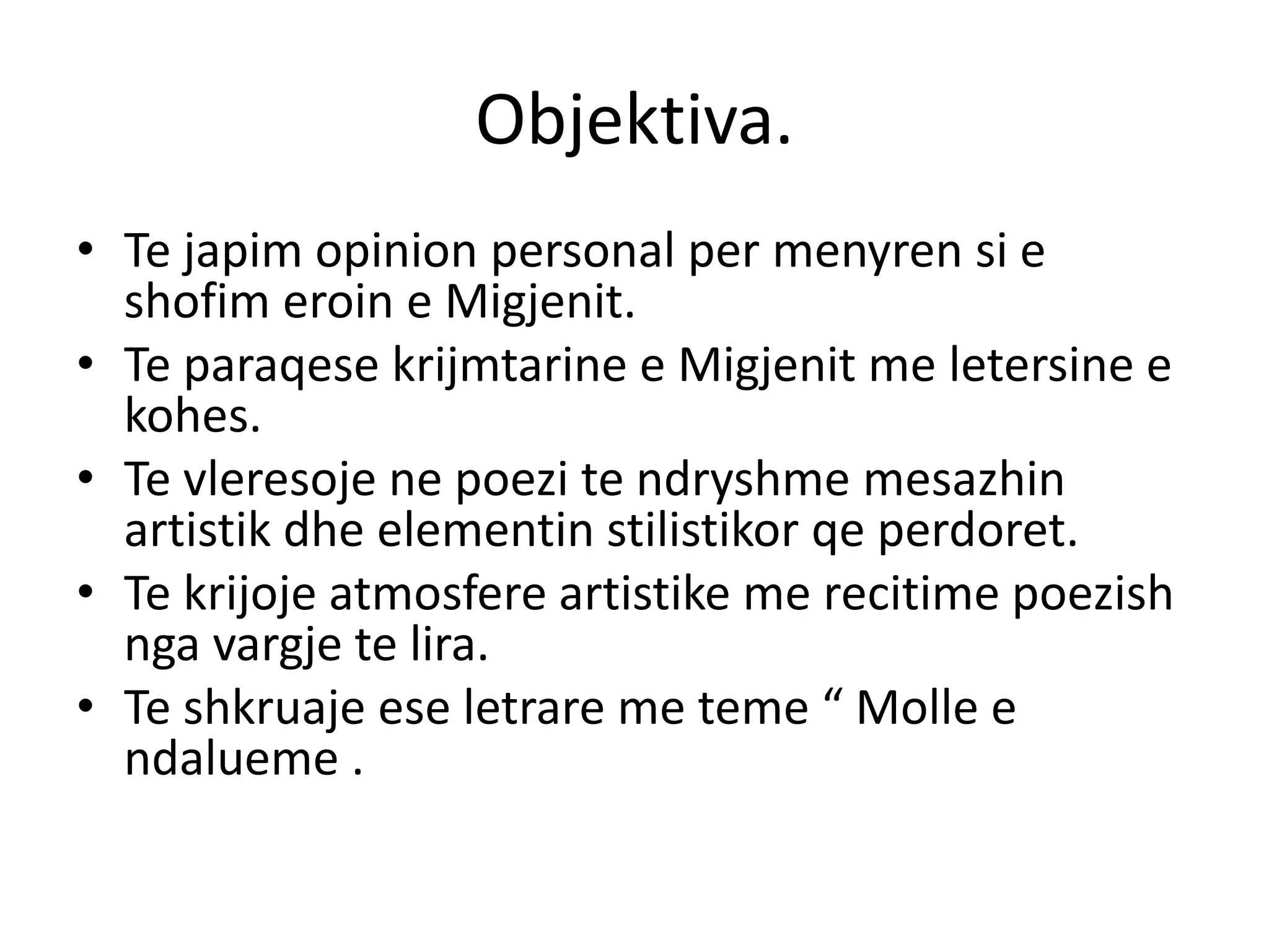 Objektiva.
• Te japim opinion personal per menyren si e
shofim eroin e Migjenit.
• Te paraqese krijmtarine e Migjenit me letersine e
kohes.
• Te vleresoje ne poezi te ndryshme mesazhin
artistik dhe elementin stilistikor qe perdoret.
• Te krijoje atmosfere artistike me recitime poezish
nga vargje te lira.
• Te shkruaje ese letrare me teme “ Molle e
ndalueme .
 