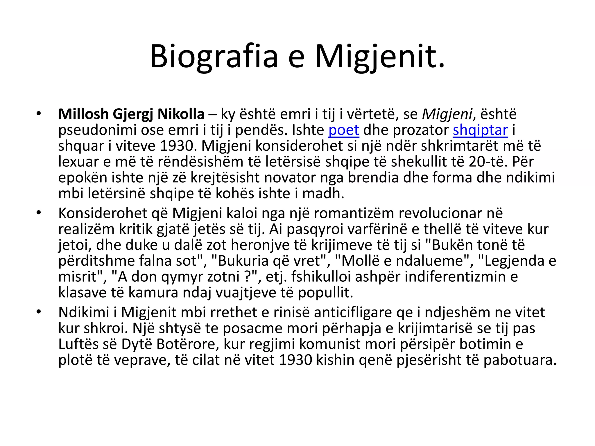 Biografia e Migjenit.
• Millosh Gjergj Nikolla ─ ky është emri i tij i vërtetë, se Migjeni, është
pseudonimi ose emri i tij i pendës. Ishte poet dhe prozator shqiptar i
shquar i viteve 1930. Migjeni konsiderohet si një ndër shkrimtarët më të
lexuar e më të rëndësishëm të letërsisë shqipe të shekullit të 20-të. Për
epokën ishte një zë krejtësisht novator nga brendia dhe forma dhe ndikimi
mbi letërsinë shqipe të kohës ishte i madh.
• Konsiderohet që Migjeni kaloi nga një romantizëm revolucionar në
realizëm kritik gjatë jetës së tij. Ai pasqyroi varfërinë e thellë të viteve kur
jetoi, dhe duke u dalë zot heronjve të krijimeve të tij si "Bukën tonë të
përditshme falna sot", "Bukuria që vret", "Mollë e ndalueme", "Legjenda e
misrit", "A don qymyr zotni ?", etj. fshikulloi ashpër indiferentizmin e
klasave të kamura ndaj vuajtjeve të popullit.
• Ndikimi i Migjenit mbi rrethet e rinisë anticifligare qe i ndjeshëm ne vitet
kur shkroi. Një shtysë te posacme mori përhapja e krijimtarisë se tij pas
Luftës së Dytë Botërore, kur regjimi komunist mori përsipër botimin e
plotë të veprave, të cilat në vitet 1930 kishin qenë pjesërisht të pabotuara.
 