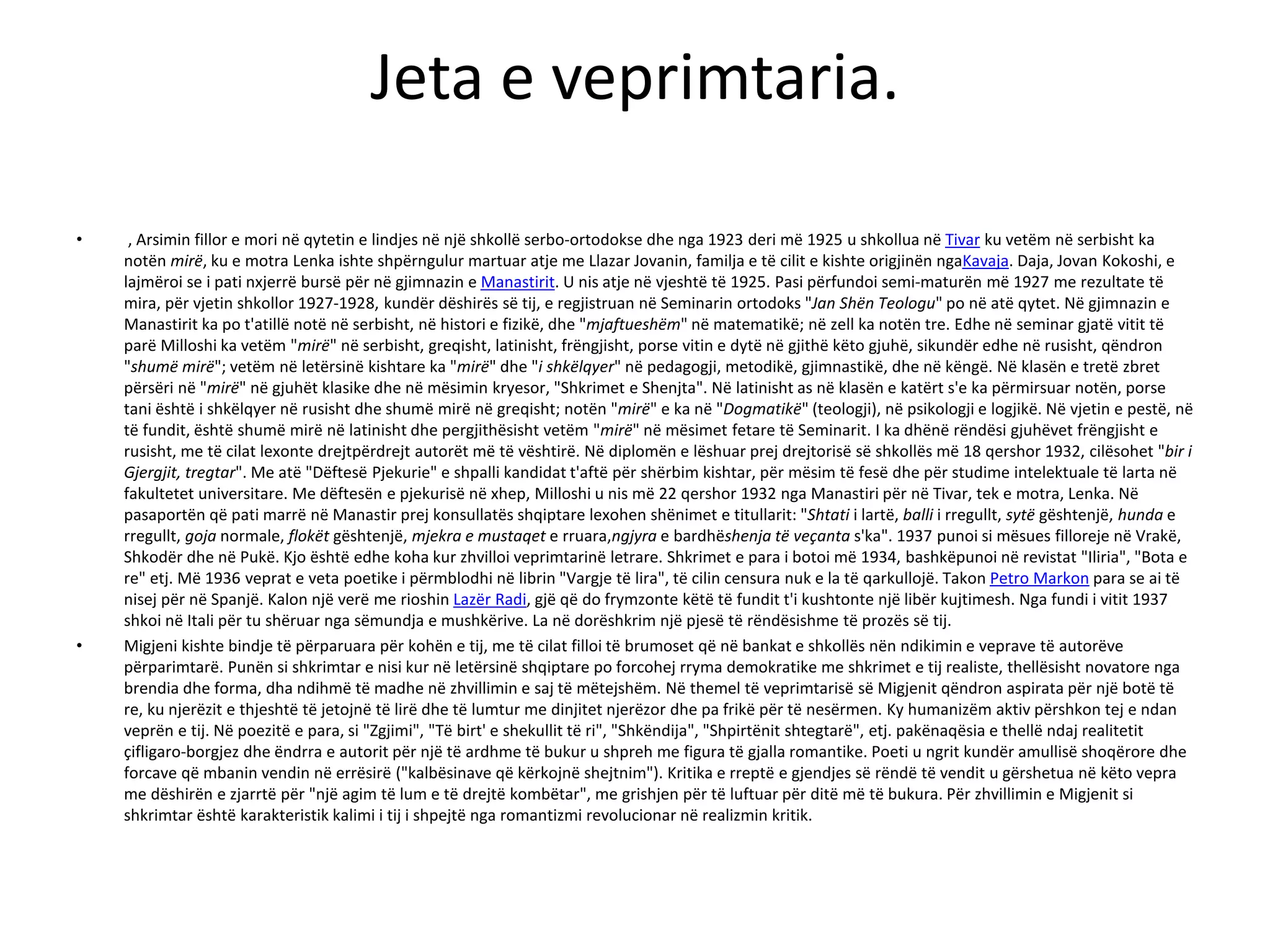 Jeta e veprimtaria.
• , Arsimin fillor e mori në qytetin e lindjes në një shkollë serbo-ortodokse dhe nga 1923 deri më 1925 u shkollua në Tivar ku vetëm në serbisht ka
notën mirë, ku e motra Lenka ishte shpërngulur martuar atje me Llazar Jovanin, familja e të cilit e kishte origjinën ngaKavaja. Daja, Jovan Kokoshi, e
lajmëroi se i pati nxjerrë bursë për në gjimnazin e Manastirit. U nis atje në vjeshtë të 1925. Pasi përfundoi semi-maturën më 1927 me rezultate të
mira, për vjetin shkollor 1927-1928, kundër dëshirës së tij, e regjistruan në Seminarin ortodoks "Jan Shën Teologu" po në atë qytet. Në gjimnazin e
Manastirit ka po t'atillë notë në serbisht, në histori e fizikë, dhe "mjaftueshëm" në matematikë; në zell ka notën tre. Edhe në seminar gjatë vitit të
parë Milloshi ka vetëm "mirë" në serbisht, greqisht, latinisht, frëngjisht, porse vitin e dytë në gjithë këto gjuhë, sikundër edhe në rusisht, qëndron
"shumë mirë"; vetëm në letërsinë kishtare ka "mirë" dhe "i shkëlqyer" në pedagogji, metodikë, gjimnastikë, dhe në këngë. Në klasën e tretë zbret
përsëri në "mirë" në gjuhët klasike dhe në mësimin kryesor, "Shkrimet e Shenjta". Në latinisht as në klasën e katërt s'e ka përmirsuar notën, porse
tani është i shkëlqyer në rusisht dhe shumë mirë në greqisht; notën "mirë" e ka në "Dogmatikë" (teologji), në psikologji e logjikë. Në vjetin e pestë, në
të fundit, është shumë mirë në latinisht dhe pergjithësisht vetëm "mirë" në mësimet fetare të Seminarit. I ka dhënë rëndësi gjuhëvet frëngjisht e
rusisht, me të cilat lexonte drejtpërdrejt autorët më të vështirë. Në diplomën e lëshuar prej drejtorisë së shkollës më 18 qershor 1932, cilësohet "bir i
Gjergjit, tregtar". Me atë "Dëftesë Pjekurie" e shpalli kandidat t'aftë për shërbim kishtar, për mësim të fesë dhe për studime intelektuale të larta në
fakultetet universitare. Me dëftesën e pjekurisë në xhep, Milloshi u nis më 22 qershor 1932 nga Manastiri për në Tivar, tek e motra, Lenka. Në
pasaportën që pati marrë në Manastir prej konsullatës shqiptare lexohen shënimet e titullarit: "Shtati i lartë, balli i rregullt, sytë gështenjë, hunda e
rregullt, goja normale, flokët gështenjë, mjekra e mustaqet e rruara,ngjyra e bardhëshenja të veçanta s'ka". 1937 punoi si mësues filloreje në Vrakë,
Shkodër dhe në Pukë. Kjo është edhe koha kur zhvilloi veprimtarinë letrare. Shkrimet e para i botoi më 1934, bashkëpunoi në revistat "Iliria", "Bota e
re" etj. Më 1936 veprat e veta poetike i përmblodhi në librin "Vargje të lira", të cilin censura nuk e la të qarkullojë. Takon Petro Markon para se ai të
nisej për në Spanjë. Kalon një verë me rioshin Lazër Radi, gjë që do frymzonte këtë të fundit t'i kushtonte një libër kujtimesh. Nga fundi i vitit 1937
shkoi në Itali për tu shëruar nga sëmundja e mushkërive. La në dorëshkrim një pjesë të rëndësishme të prozës së tij.
• Migjeni kishte bindje të përparuara për kohën e tij, me të cilat filloi të brumoset që në bankat e shkollës nën ndikimin e veprave të autorëve
përparimtarë. Punën si shkrimtar e nisi kur në letërsinë shqiptare po forcohej rryma demokratike me shkrimet e tij realiste, thellësisht novatore nga
brendia dhe forma, dha ndihmë të madhe në zhvillimin e saj të mëtejshëm. Në themel të veprimtarisë së Migjenit qëndron aspirata për një botë të
re, ku njerëzit e thjeshtë të jetojnë të lirë dhe të lumtur me dinjitet njerëzor dhe pa frikë për të nesërmen. Ky humanizëm aktiv përshkon tej e ndan
veprën e tij. Në poezitë e para, si "Zgjimi", "Të birt' e shekullit të ri", "Shkëndija", "Shpirtënit shtegtarë", etj. pakënaqësia e thellë ndaj realitetit
çifligaro-borgjez dhe ëndrra e autorit për një të ardhme të bukur u shpreh me figura të gjalla romantike. Poeti u ngrit kundër amullisë shoqërore dhe
forcave që mbanin vendin në errësirë ("kalbësinave që kërkojnë shejtnim"). Kritika e rreptë e gjendjes së rëndë të vendit u gërshetua në këto vepra
me dëshirën e zjarrtë për "një agim të lum e të drejtë kombëtar", me grishjen për të luftuar për ditë më të bukura. Për zhvillimin e Migjenit si
shkrimtar është karakteristik kalimi i tij i shpejtë nga romantizmi revolucionar në realizmin kritik.
 