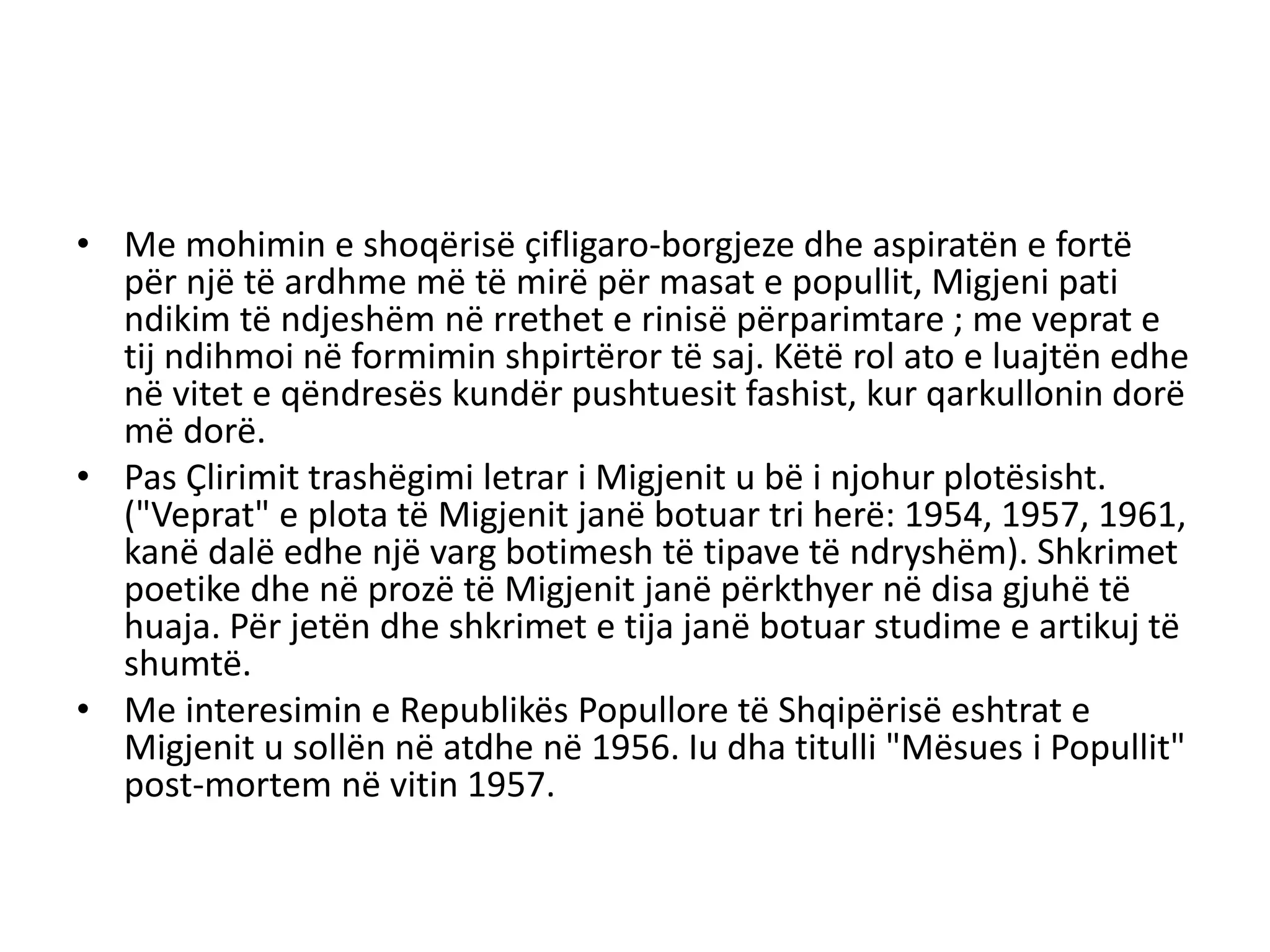 • Me mohimin e shoqërisë çifligaro-borgjeze dhe aspiratën e fortë
për një të ardhme më të mirë për masat e popullit, Migjeni pati
ndikim të ndjeshëm në rrethet e rinisë përparimtare ; me veprat e
tij ndihmoi në formimin shpirtëror të saj. Këtë rol ato e luajtën edhe
në vitet e qëndresës kundër pushtuesit fashist, kur qarkullonin dorë
më dorë.
• Pas Çlirimit trashëgimi letrar i Migjenit u bë i njohur plotësisht.
("Veprat" e plota të Migjenit janë botuar tri herë: 1954, 1957, 1961,
kanë dalë edhe një varg botimesh të tipave të ndryshëm). Shkrimet
poetike dhe në prozë të Migjenit janë përkthyer në disa gjuhë të
huaja. Për jetën dhe shkrimet e tija janë botuar studime e artikuj të
shumtë.
• Me interesimin e Republikës Popullore të Shqipërisë eshtrat e
Migjenit u sollën në atdhe në 1956. Iu dha titulli "Mësues i Popullit"
post-mortem në vitin 1957.
 