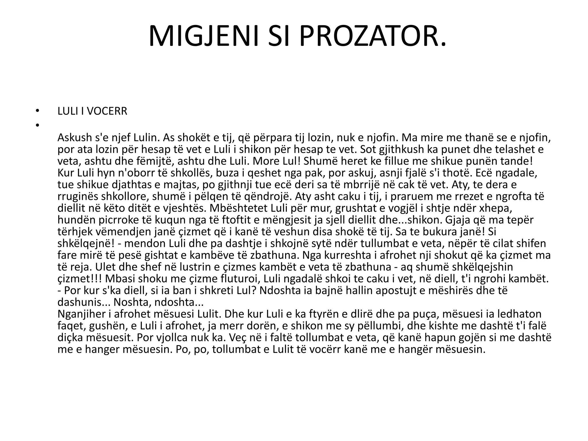 MIGJENI SI PROZATOR.
• LULI I VOCERR
•
Askush s'e njef Lulin. As shokët e tij, që përpara tij lozin, nuk e njofin. Ma mire me thanë se e njofin,
por ata lozin për hesap të vet e Luli i shikon për hesap te vet. Sot gjithkush ka punet dhe telashet e
veta, ashtu dhe fëmijtë, ashtu dhe Luli. More Lul! Shumë heret ke fillue me shikue punën tande!
Kur Luli hyn n'oborr të shkollës, buza i qeshet nga pak, por askuj, asnji fjalë s'i thotë. Ecë ngadale,
tue shikue djathtas e majtas, po gjithnji tue ecë deri sa të mbrrijë në cak të vet. Aty, te dera e
rruginës shkollore, shumë i pëlqen të qëndrojë. Aty asht caku i tij, i praruem me rrezet e ngrofta të
diellit në këto ditët e vjeshtës. Mbështetet Luli për mur, grushtat e vogjël i shtje ndër xhepa,
hundën picrroke të kuqun nga të ftoftit e mëngjesit ja sjell diellit dhe...shikon. Gjaja që ma tepër
tërhjek vëmendjen janë çizmet që i kanë të veshun disa shokë të tij. Sa te bukura janë! Si
shkëlqejnë! - mendon Luli dhe pa dashtje i shkojnë sytë ndër tullumbat e veta, nëpër të cilat shifen
fare mirë të pesë gishtat e kambëve të zbathuna. Nga kurreshta i afrohet nji shokut që ka çizmet ma
të reja. Ulet dhe shef në lustrin e çizmes kambët e veta të zbathuna - aq shumë shkëlqejshin
çizmet!!! Mbasi shoku me çizme fluturoi, Luli ngadalë shkoi te caku i vet, në diell, t'i ngrohi kambët.
- Por kur s'ka diell, si ia ban i shkreti Lul? Ndoshta ia bajnë hallin apostujt e mëshirës dhe të
dashunis... Noshta, ndoshta...
Nganjiher i afrohet mësuesi Lulit. Dhe kur Luli e ka ftyrën e dlirë dhe pa puça, mësuesi ia ledhaton
faqet, gushën, e Luli i afrohet, ja merr dorën, e shikon me sy pëllumbi, dhe kishte me dashtë t'i falë
diçka mësuesit. Por vjollca nuk ka. Veç në i faltë tollumbat e veta, që kanë hapun gojën si me dashtë
me e hanger mësuesin. Po, po, tollumbat e Lulit të vocërr kanë me e hangër mësuesin.
 