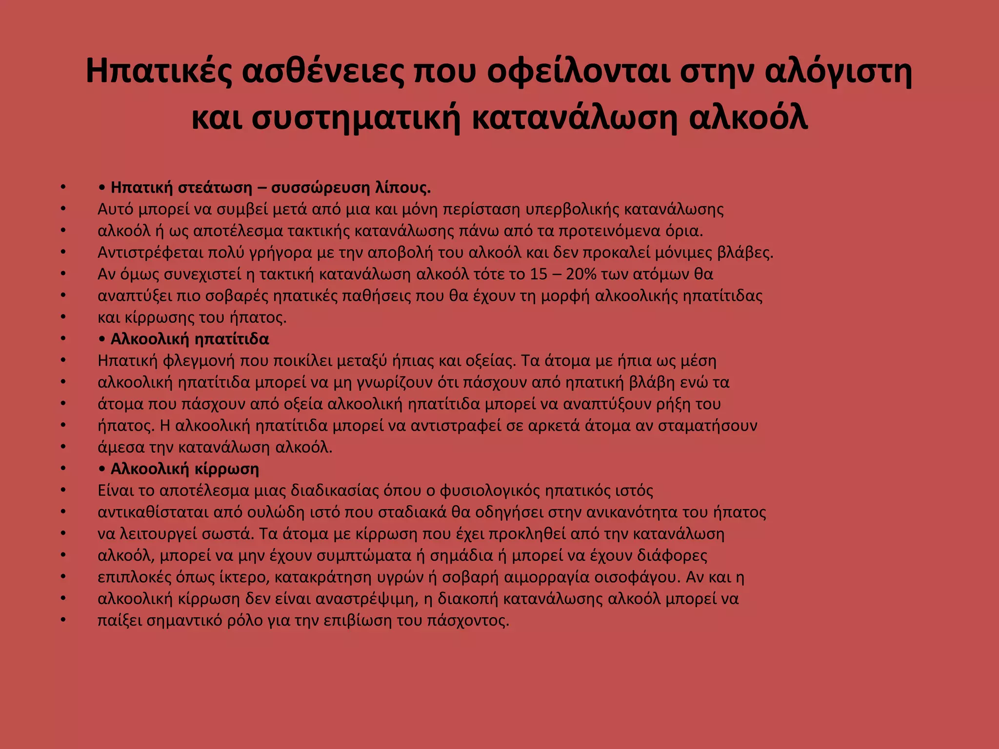 Ηπατικές ασθένειες που οφείλονται στην αλόγιστη
και συστηματική κατανάλωση αλκοόλ
• • Ηπατική στεάτωση – συσσώρευση λίπους.
• Αυτό μπορεί να συμβεί μετά από μια και μόνη περίσταση υπερβολικής κατανάλωσης
• αλκοόλ ή ως αποτέλεσμα τακτικής κατανάλωσης πάνω από τα προτεινόμενα όρια.
• Αντιστρέφεται πολύ γρήγορα με την αποβολή του αλκοόλ και δεν προκαλεί μόνιμες βλάβες.
• Αν όμως συνεχιστεί η τακτική κατανάλωση αλκοόλ τότε το 15 – 20% των ατόμων θα
• αναπτύξει πιο σοβαρές ηπατικές παθήσεις που θα έχουν τη μορφή αλκοολικής ηπατίτιδας
• και κίρρωσης του ήπατος.
• • Αλκοολική ηπατίτιδα
• Ηπατική φλεγμονή που ποικίλει μεταξύ ήπιας και οξείας. Τα άτομα με ήπια ως μέση
• αλκοολική ηπατίτιδα μπορεί να μη γνωρίζουν ότι πάσχουν από ηπατική βλάβη ενώ τα
• άτομα που πάσχουν από οξεία αλκοολική ηπατίτιδα μπορεί να αναπτύξουν ρήξη του
• ήπατος. Η αλκοολική ηπατίτιδα μπορεί να αντιστραφεί σε αρκετά άτομα αν σταματήσουν
• άμεσα την κατανάλωση αλκοόλ.
• • Αλκοολική κίρρωση
• Είναι το αποτέλεσμα μιας διαδικασίας όπου ο φυσιολογικός ηπατικός ιστός
• αντικαθίσταται από ουλώδη ιστό που σταδιακά θα οδηγήσει στην ανικανότητα του ήπατος
• να λειτουργεί σωστά. Τα άτομα με κίρρωση που έχει προκληθεί από την κατανάλωση
• αλκοόλ, μπορεί να μην έχουν συμπτώματα ή σημάδια ή μπορεί να έχουν διάφορες
• επιπλοκές όπως ίκτερο, κατακράτηση υγρών ή σοβαρή αιμορραγία οισοφάγου. Αν και η
• αλκοολική κίρρωση δεν είναι αναστρέψιμη, η διακοπή κατανάλωσης αλκοόλ μπορεί να
• παίξει σημαντικό ρόλο για την επιβίωση του πάσχοντος.
 