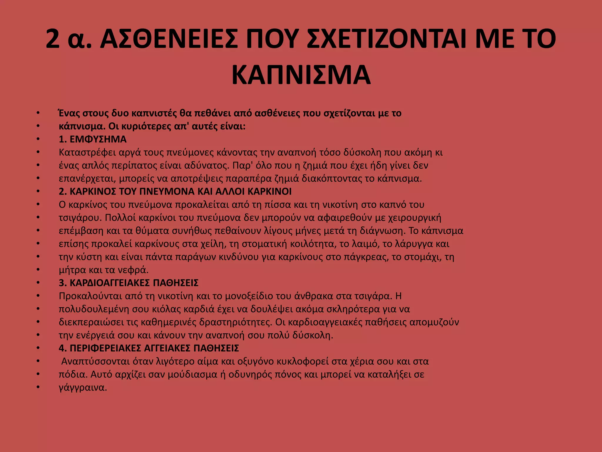 2 α. ΑΣΘΕΝΕΙΕΣ ΠΟΥ ΣΧΕΤΙΖΟΝΤΑΙ ΜΕ ΤΟ
ΚΑΠΝΙΣΜΑ
• Ένας στους δυο καπνιστές θα πεθάνει από ασθένειες που σχετίζονται με το
• κάπνισμα. Οι κυριότερες απ' αυτές είναι:
• 1. ΕΜΦΥΣΗΜΑ
• Καταστρέφει αργά τους πνεύμονες κάνοντας την αναπνοή τόσο δύσκολη που ακόμη κι
• ένας απλός περίπατος είναι αδύνατος. Παρ' όλο που η ζημιά που έχει ήδη γίνει δεν
• επανέρχεται, μπορείς να αποτρέψεις παραπέρα ζημιά διακόπτοντας το κάπνισμα.
• 2. ΚΑΡΚΙΝΟΣ ΤΟΥ ΠΝΕΥΜΟΝΑ ΚΑΙ ΑΛΛΟΙ ΚΑΡΚΙΝΟΙ
• Ο καρκίνος του πνεύμονα προκαλείται από τη πίσσα και τη νικοτίνη στο καπνό του
• τσιγάρου. Πολλοί καρκίνοι του πνεύμονα δεν μπορούν να αφαιρεθούν με χειρουργική
• επέμβαση και τα θύματα συνήθως πεθαίνουν λίγους μήνες μετά τη διάγνωση. Το κάπνισμα
• επίσης προκαλεί καρκίνους στα χείλη, τη στοματική κοιλότητα, το λαιμό, το λάρυγγα και
• την κύστη και είναι πάντα παράγων κινδύνου για καρκίνους στο πάγκρεας, το στομάχι, τη
• μήτρα και τα νεφρά.
• 3. ΚΑΡΔΙΟΑΓΓΕΙΑΚΕΣ ΠΑΘΗΣΕΙΣ
• Προκαλούνται από τη νικοτίνη και το μονοξείδιο του άνθρακα στα τσιγάρα. Η
• πολυδουλεμένη σου κιόλας καρδιά έχει να δουλέψει ακόμα σκληρότερα για να
• διεκπεραιώσει τις καθημερινές δραστηριότητες. Οι καρδιοαγγειακές παθήσεις απομυζούν
• την ενέργειά σου και κάνουν την αναπνοή σου πολύ δύσκολη.
• 4. ΠΕΡΙΦΕΡΕΙΑΚΕΣ ΑΓΓΕΙΑΚΕΣ ΠΑΘΗΣΕΙΣ
• Αναπτύσσονται όταν λιγότερο αίμα και οξυγόνο κυκλοφορεί στα χέρια σου και στα
• πόδια. Αυτό αρχίζει σαν μούδιασμα ή οδυνηρός πόνος και μπορεί να καταλήξει σε
• γάγγραινα.
 