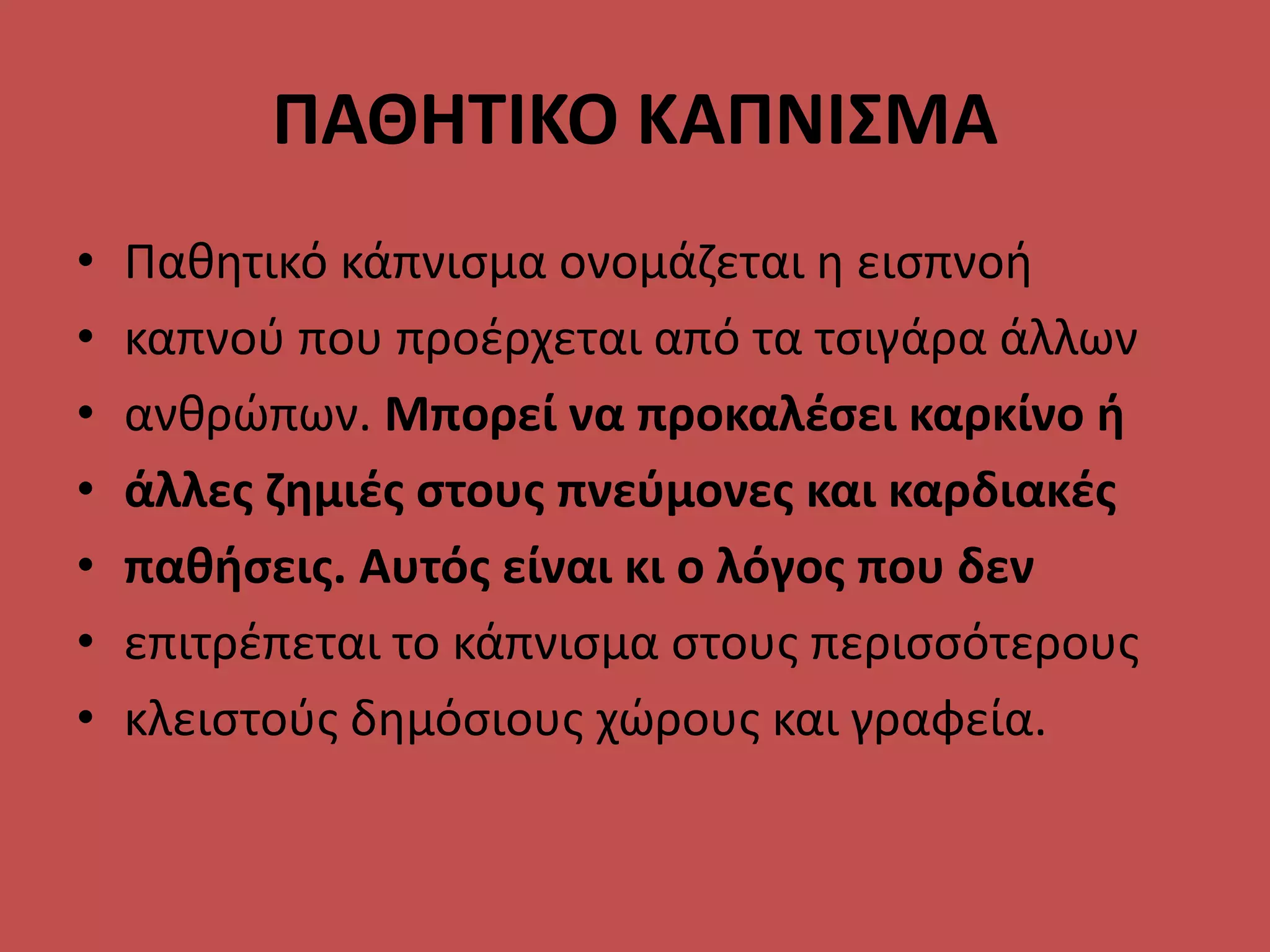 ΠΑΘΗΤΙΚΟ ΚΑΠΝΙΣΜΑ
• Παθητικό κάπνισμα ονομάζεται η εισπνοή
• καπνού που προέρχεται από τα τσιγάρα άλλων
• ανθρώπων. Μπορεί να προκαλέσει καρκίνο ή
• άλλες ζημιές στους πνεύμονες και καρδιακές
• παθήσεις. Αυτός είναι κι ο λόγος που δεν
• επιτρέπεται το κάπνισμα στους περισσότερους
• κλειστούς δημόσιους χώρους και γραφεία.
 