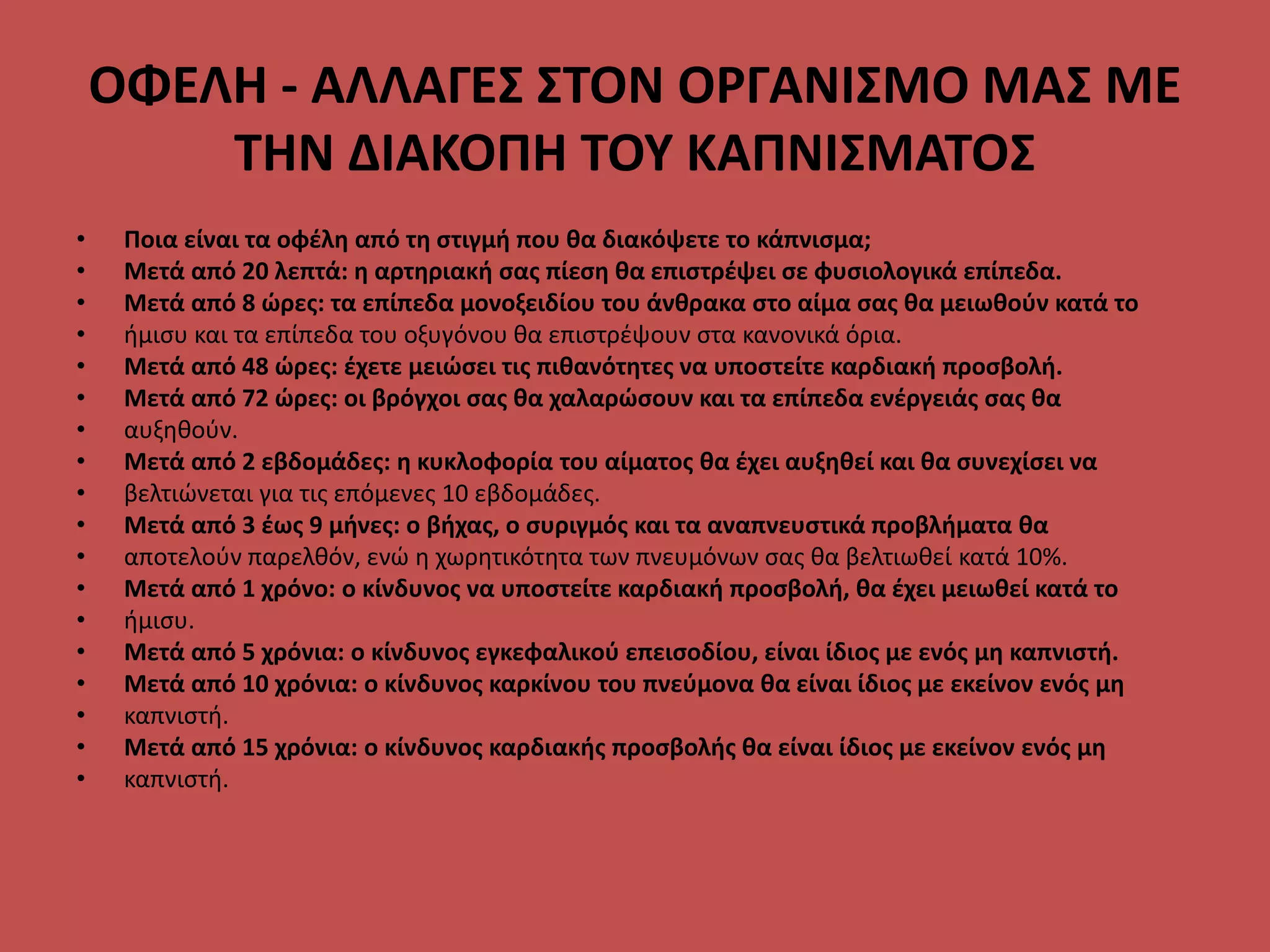 ΟΦΕΛΗ - ΑΛΛΑΓΕΣ ΣΤΟΝ ΟΡΓΑΝΙΣΜΟ ΜΑΣ ΜΕ
ΤΗΝ ΔΙΑΚΟΠΗ ΤΟΥ ΚΑΠΝΙΣΜΑΤΟΣ
• Ποια είναι τα οφέλη από τη στιγμή που θα διακόψετε το κάπνισμα;
• Μετά από 20 λεπτά: η αρτηριακή σας πίεση θα επιστρέψει σε φυσιολογικά επίπεδα.
• Μετά από 8 ώρες: τα επίπεδα μονοξειδίου του άνθρακα στο αίμα σας θα μειωθούν κατά το
• ήμισυ και τα επίπεδα του οξυγόνου θα επιστρέψουν στα κανονικά όρια.
• Μετά από 48 ώρες: έχετε μειώσει τις πιθανότητες να υποστείτε καρδιακή προσβολή.
• Μετά από 72 ώρες: οι βρόγχοι σας θα χαλαρώσουν και τα επίπεδα ενέργειάς σας θα
• αυξηθούν.
• Μετά από 2 εβδομάδες: η κυκλοφορία του αίματος θα έχει αυξηθεί και θα συνεχίσει να
• βελτιώνεται για τις επόμενες 10 εβδομάδες.
• Μετά από 3 έως 9 μήνες: ο βήχας, ο συριγμός και τα αναπνευστικά προβλήματα θα
• αποτελούν παρελθόν, ενώ η χωρητικότητα των πνευμόνων σας θα βελτιωθεί κατά 10%.
• Μετά από 1 χρόνο: ο κίνδυνος να υποστείτε καρδιακή προσβολή, θα έχει μειωθεί κατά το
• ήμισυ.
• Μετά από 5 χρόνια: ο κίνδυνος εγκεφαλικού επεισοδίου, είναι ίδιος με ενός μη καπνιστή.
• Μετά από 10 χρόνια: ο κίνδυνος καρκίνου του πνεύμονα θα είναι ίδιος με εκείνον ενός μη
• καπνιστή.
• Μετά από 15 χρόνια: ο κίνδυνος καρδιακής προσβολής θα είναι ίδιος με εκείνον ενός μη
• καπνιστή.
 
