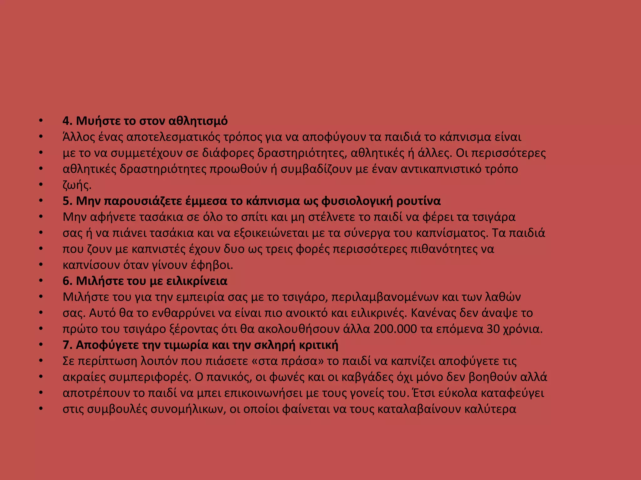 • 4. Μυήστε το στον αθλητισμό
• Άλλος ένας αποτελεσματικός τρόπος για να αποφύγουν τα παιδιά το κάπνισμα είναι
• με το να συμμετέχουν σε διάφορες δραστηριότητες, αθλητικές ή άλλες. Οι περισσότερες
• αθλητικές δραστηριότητες προωθούν ή συμβαδίζουν με έναν αντικαπνιστικό τρόπο
• ζωής.
• 5. Μην παρουσιάζετε έμμεσα το κάπνισμα ως φυσιολογική ρουτίνα
• Μην αφήνετε τασάκια σε όλο το σπίτι και μη στέλνετε το παιδί να φέρει τα τσιγάρα
• σας ή να πιάνει τασάκια και να εξοικειώνεται με τα σύνεργα του καπνίσματος. Τα παιδιά
• που ζουν με καπνιστές έχουν δυο ως τρεις φορές περισσότερες πιθανότητες να
• καπνίσουν όταν γίνουν έφηβοι.
• 6. Μιλήστε του με ειλικρίνεια
• Μιλήστε του για την εμπειρία σας με το τσιγάρο, περιλαμβανομένων και των λαθών
• σας. Αυτό θα το ενθαρρύνει να είναι πιο ανοικτό και ειλικρινές. Κανένας δεν άναψε το
• πρώτο του τσιγάρο ξέροντας ότι θα ακολουθήσουν άλλα 200.000 τα επόμενα 30 χρόνια.
• 7. Αποφύγετε την τιμωρία και την σκληρή κριτική
• Σε περίπτωση λοιπόν που πιάσετε «στα πράσα» το παιδί να καπνίζει αποφύγετε τις
• ακραίες συμπεριφορές. Ο πανικός, οι φωνές και οι καβγάδες όχι μόνο δεν βοηθούν αλλά
• αποτρέπουν το παιδί να μπει επικοινωνήσει με τους γονείς του. Έτσι εύκολα καταφεύγει
• στις συμβουλές συνομήλικων, οι οποίοι φαίνεται να τους καταλαβαίνουν καλύτερα
 
