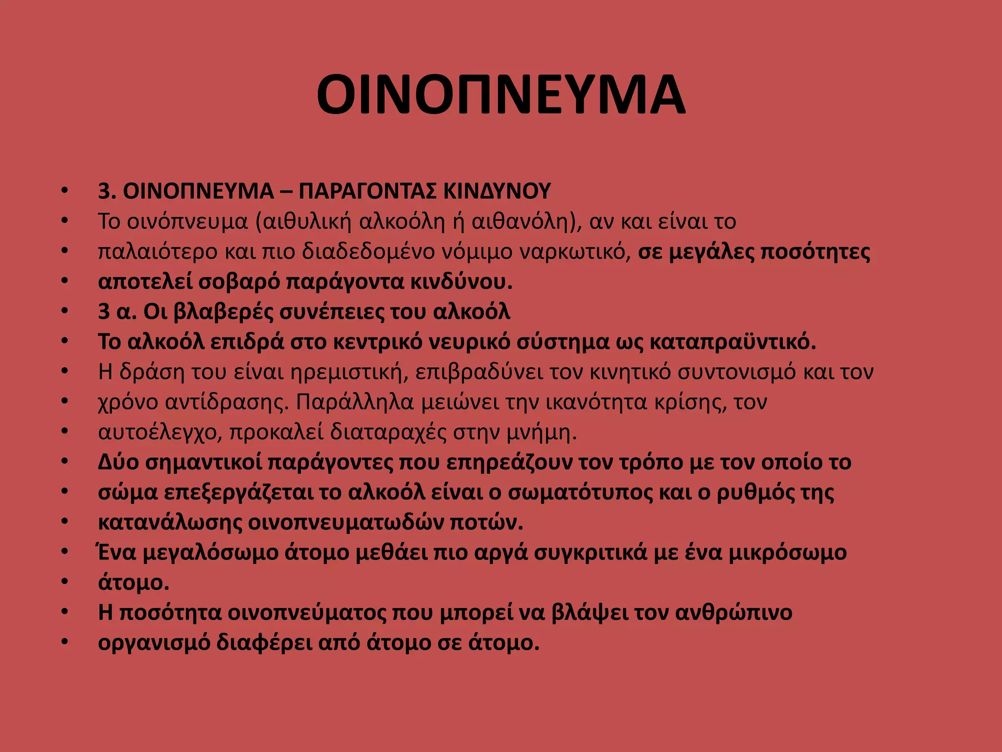 ΟΙΝΟΠΝΕΥΜΑ
• 3. ΟΙΝΟΠΝΕΥΜΑ – ΠΑΡΑΓΟΝΤΑΣ ΚΙΝΔΥΝΟΥ
• Το οινόπνευμα (αιθυλική αλκοόλη ή αιθανόλη), αν και είναι το
• παλαιότερο και πιο διαδεδομένο νόμιμο ναρκωτικό, σε μεγάλες ποσότητες
• αποτελεί σοβαρό παράγοντα κινδύνου.
• 3 α. Οι βλαβερές συνέπειες του αλκοόλ
• Το αλκοόλ επιδρά στο κεντρικό νευρικό σύστημα ως καταπραϋντικό.
• Η δράση του είναι ηρεμιστική, επιβραδύνει τον κινητικό συντονισμό και τον
• χρόνο αντίδρασης. Παράλληλα μειώνει την ικανότητα κρίσης, τον
• αυτοέλεγχο, προκαλεί διαταραχές στην μνήμη.
• Δύο σημαντικοί παράγοντες που επηρεάζουν τον τρόπο με τον οποίο το
• σώμα επεξεργάζεται το αλκοόλ είναι ο σωματότυπος και ο ρυθμός της
• κατανάλωσης οινοπνευματωδών ποτών.
• Ένα μεγαλόσωμο άτομο μεθάει πιο αργά συγκριτικά με ένα μικρόσωμο
• άτομο.
• Η ποσότητα οινοπνεύματος που μπορεί να βλάψει τον ανθρώπινο
• οργανισμό διαφέρει από άτομο σε άτομο.
 