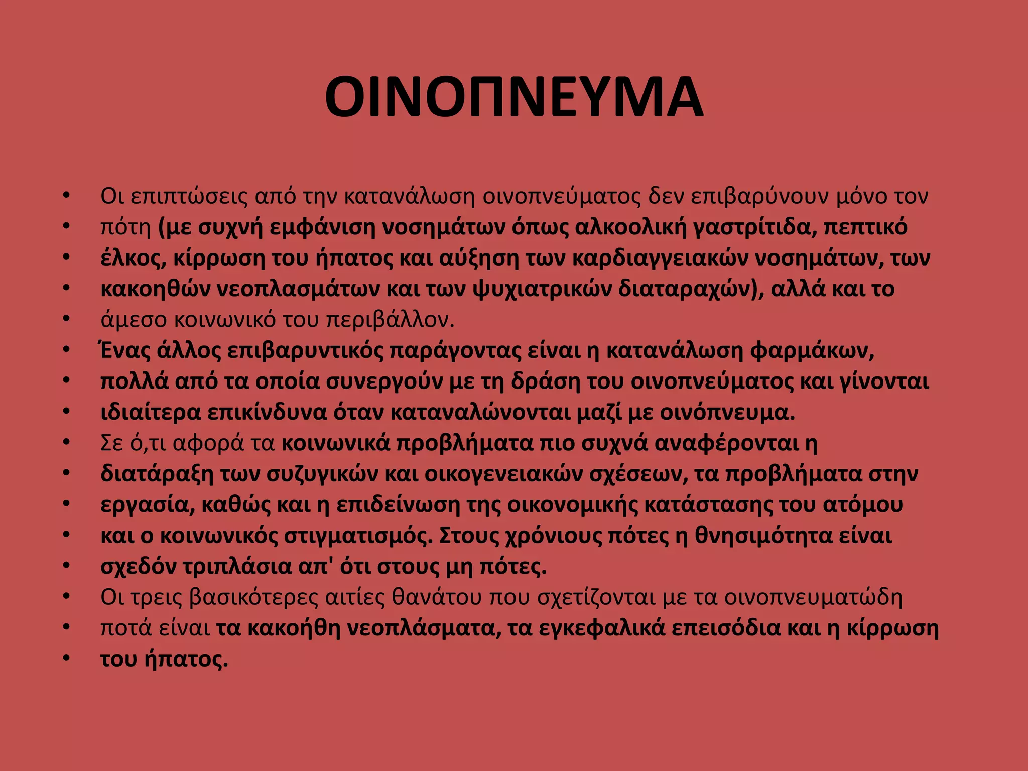 OINOΠΝΕΥΜΑ
• Οι επιπτώσεις από την κατανάλωση οινοπνεύματος δεν επιβαρύνουν μόνο τον
• πότη (με συχνή εμφάνιση νοσημάτων όπως αλκοολική γαστρίτιδα, πεπτικό
• έλκος, κίρρωση του ήπατος και αύξηση των καρδιαγγειακών νοσημάτων, των
• κακοηθών νεοπλασμάτων και των ψυχιατρικών διαταραχών), αλλά και το
• άμεσο κοινωνικό του περιβάλλον.
• Ένας άλλος επιβαρυντικός παράγοντας είναι η κατανάλωση φαρμάκων,
• πολλά από τα οποία συνεργούν με τη δράση του οινοπνεύματος και γίνονται
• ιδιαίτερα επικίνδυνα όταν καταναλώνονται μαζί με οινόπνευμα.
• Σε ό,τι αφορά τα κοινωνικά προβλήματα πιο συχνά αναφέρονται η
• διατάραξη των συζυγικών και οικογενειακών σχέσεων, τα προβλήματα στην
• εργασία, καθώς και η επιδείνωση της οικονομικής κατάστασης του ατόμου
• και ο κοινωνικός στιγματισμός. Στους χρόνιους πότες η θνησιμότητα είναι
• σχεδόν τριπλάσια απ' ότι στους μη πότες.
• Οι τρεις βασικότερες αιτίες θανάτου που σχετίζονται με τα οινοπνευματώδη
• ποτά είναι τα κακοήθη νεοπλάσματα, τα εγκεφαλικά επεισόδια και η κίρρωση
• του ήπατος.
 