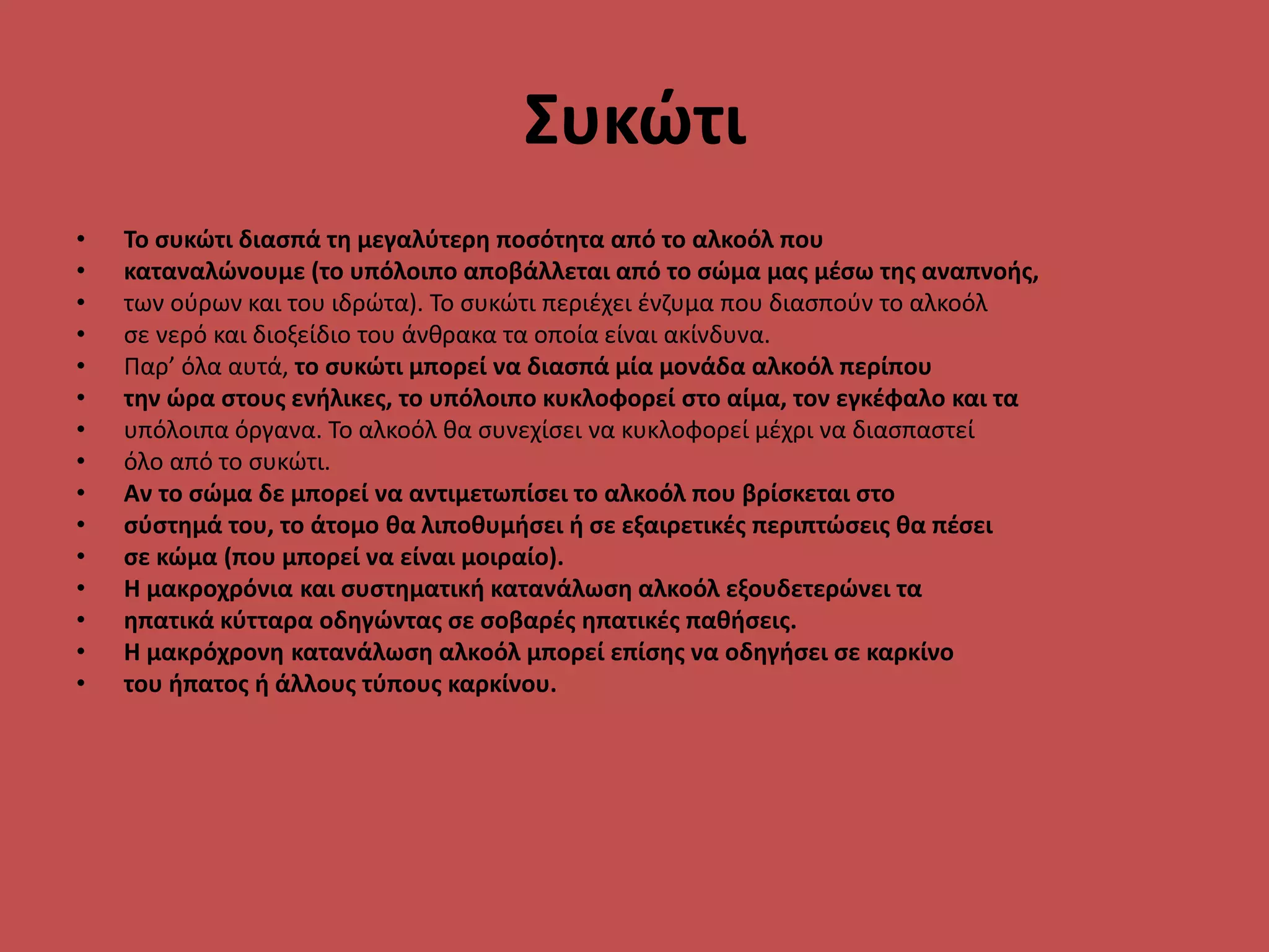 Συκώτι
• Το συκώτι διασπά τη μεγαλύτερη ποσότητα από το αλκοόλ που
• καταναλώνουμε (το υπόλοιπο αποβάλλεται από το σώμα μας μέσω της αναπνοής,
• των ούρων και του ιδρώτα). Το συκώτι περιέχει ένζυμα που διασπούν το αλκοόλ
• σε νερό και διοξείδιο του άνθρακα τα οποία είναι ακίνδυνα.
• Παρ’ όλα αυτά, το συκώτι μπορεί να διασπά μία μονάδα αλκοόλ περίπου
• την ώρα στους ενήλικες, το υπόλοιπο κυκλοφορεί στο αίμα, τον εγκέφαλο και τα
• υπόλοιπα όργανα. Το αλκοόλ θα συνεχίσει να κυκλοφορεί μέχρι να διασπαστεί
• όλο από το συκώτι.
• Αν το σώμα δε μπορεί να αντιμετωπίσει το αλκοόλ που βρίσκεται στο
• σύστημά του, το άτομο θα λιποθυμήσει ή σε εξαιρετικές περιπτώσεις θα πέσει
• σε κώμα (που μπορεί να είναι μοιραίο).
• Η μακροχρόνια και συστηματική κατανάλωση αλκοόλ εξουδετερώνει τα
• ηπατικά κύτταρα οδηγώντας σε σοβαρές ηπατικές παθήσεις.
• Η μακρόχρονη κατανάλωση αλκοόλ μπορεί επίσης να οδηγήσει σε καρκίνο
• του ήπατος ή άλλους τύπους καρκίνου.
 